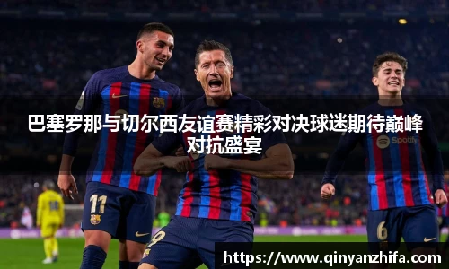 巴塞罗那与切尔西友谊赛精彩对决球迷期待巅峰对抗盛宴